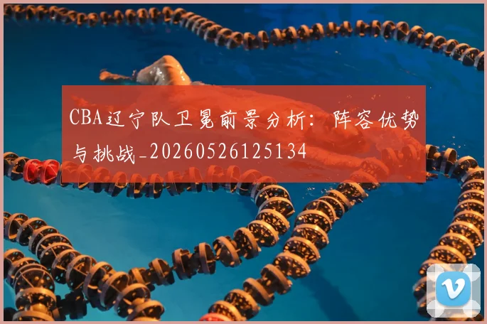CBA辽宁队卫冕前景分析:阵容优势与挑战_20260526125134