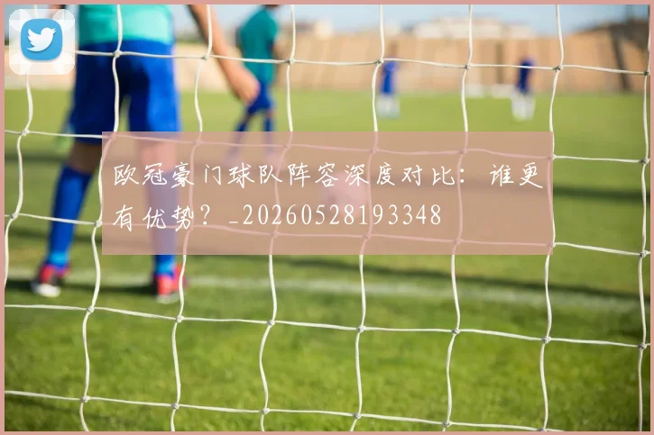 欧冠豪门球队阵容深度对比：谁更有优势？_20260528193348