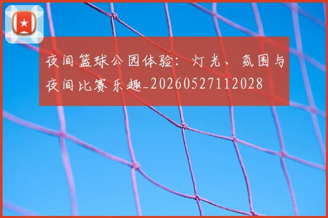夜间篮球公园体验：灯光、氛围与夜间比赛乐趣_20260527112028
