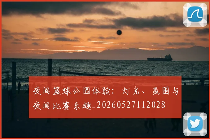 夜间篮球公园体验：灯光、氛围与夜间比赛乐趣_20260527112028