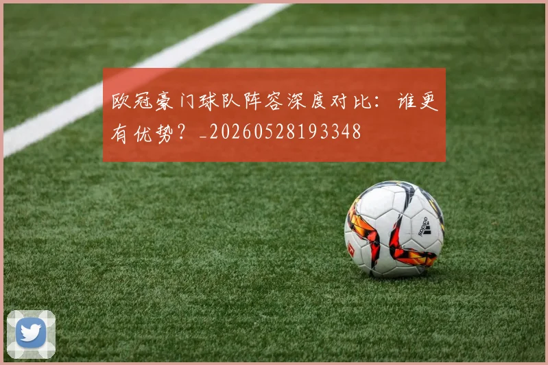 欧冠豪门球队阵容深度对比：谁更有优势？_20260528193348