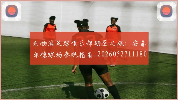 利物浦足球俱乐部朝圣之旅:安菲尔德球场参观指南_20260527111806